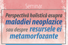 Seminar "Perspectiva holistica asupra maladiei neoplazice sau despre resursele ei metamorfozante"